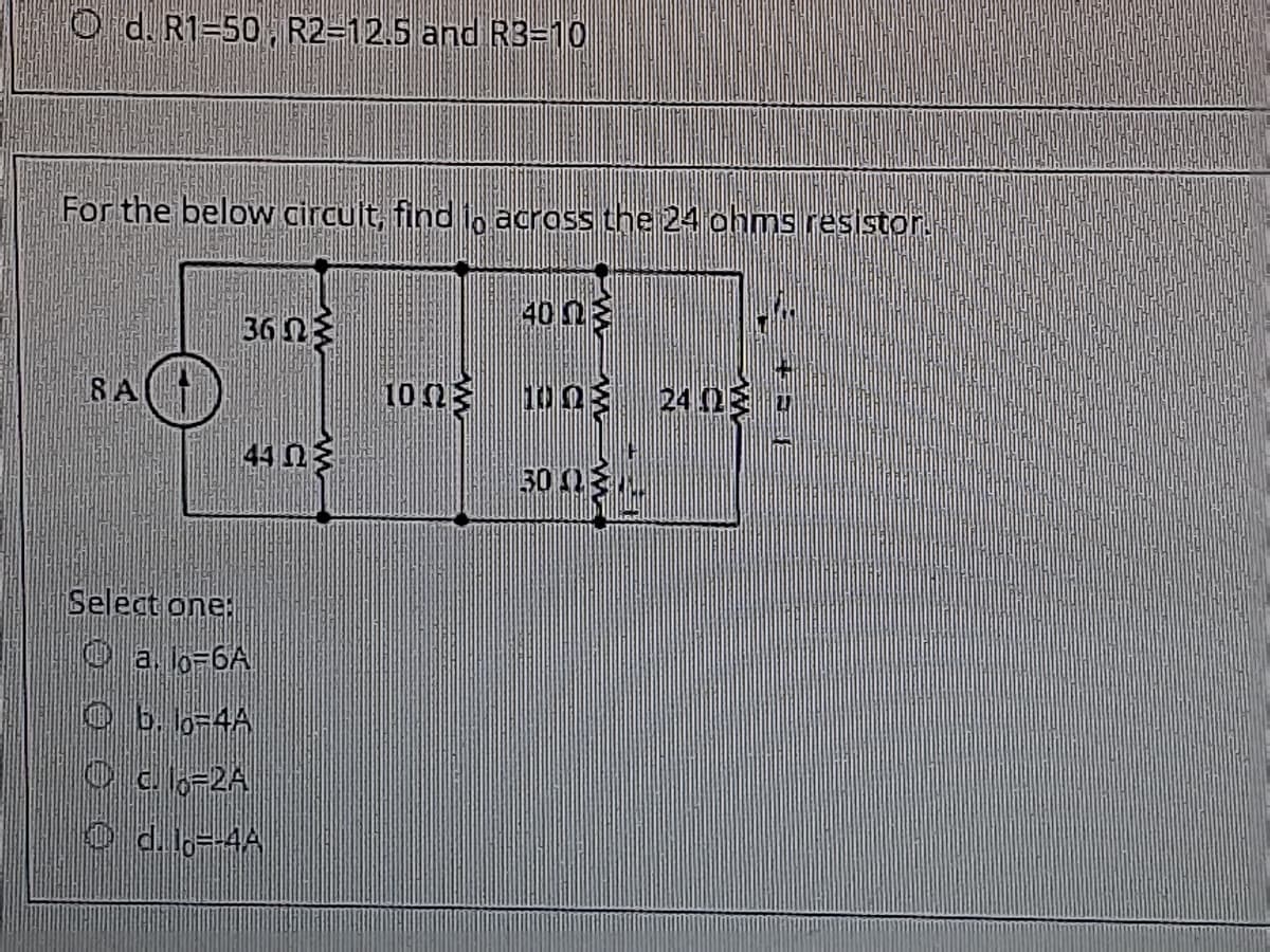 O d. R1=50, R2=12.5 and R3=10
For the below circuit, find io across the 24 ohms resistor.
400
36 N3
8 A
10n 1003 24 0 v
44 N3
30 2N
Select one:
O a. lo-6A
Ob. o-4A
Oc6-2A
O d. lo--4A
