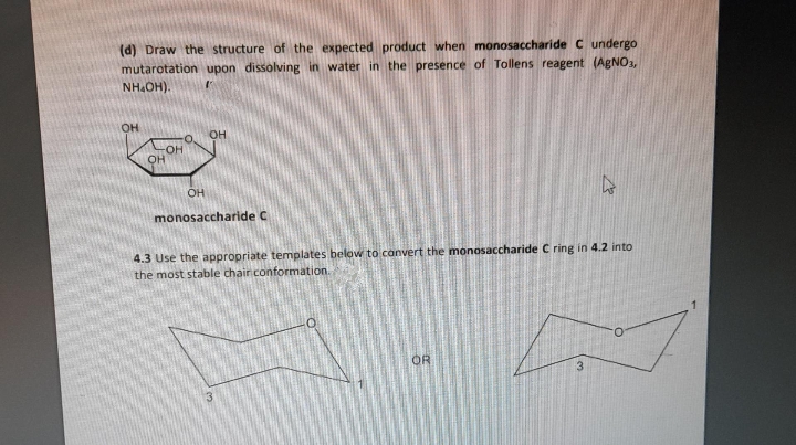 (d) Draw the structure of the expected product when monosaccharide C undergo
mutarotation upon dissolving in water in the presence of Tollens reagent (AgNO3,
NH.OH).
OH
O.
OH
OH
OH
monosaccharide C
4.3 Use the appropriate templates below to canvert the monosaccharide C ring in 4.2 into
the most stable chair conformation.
OR
3.
