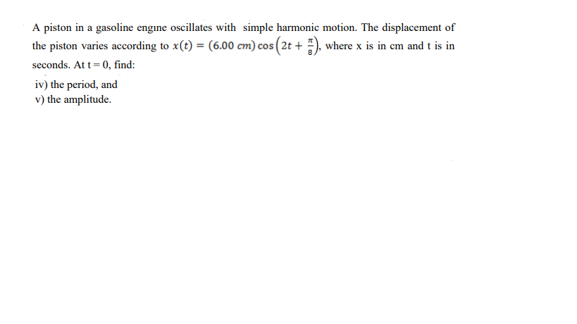 A piston in a gasoline engine oscillates with simple harmonic motion. The displacement of
the piston varies according to x(t) = (6.00 cm) cos (2t + ), where x is in em and t is in
seconds. At t= 0, find:
iv) the period, and
v) the amplitude.
