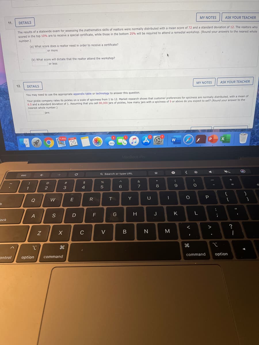 MY NOTES
ASK YOUR TEACHER
11
DETAILS
The results of a statewide exam for assessing the mathematics skills of realtors were normally distributed with a mean score of 72 and a standard deviation of 12, The realtors who
scored in the top 10% are to receive a special certificate, while those in the bottom 25% will be required to attend a remedial workshop. (Round your answers to the nearest whole
number.)
(a) What score does a realtor need in order to receive a certificate?
or more
(b) What score will dictate that the realtor attend the workshop?
or less
12.
DETAILS
MY NOTES
ASK YOUR TEACHER
You may need to use the appropriate appendix table or technology to answer this question.
Your pickle company rates its pickles on a scale of spiciness from 1 to 12. Market research shows that customer preferences for spiciness are normally distributed, with a mean of
6.5 and a standard deviation of 1. Assuming that you sell 80,000 jars of pickles, how many jars with a spiciness of 9 or above do you expect to sell? (Round your answer to the
nearest whole number.)
jars
F11.932
MAR
4
25
MacBook Pro
a Search or type URL
esc
!
2#
$
&
1
2
4
7
{
Q
W
E
R
Y
U
P
A
S
F
H
J
K
Tock
>
C
V
B
|
ontrol
option
command
command
option
: -
.. .-
* CO
