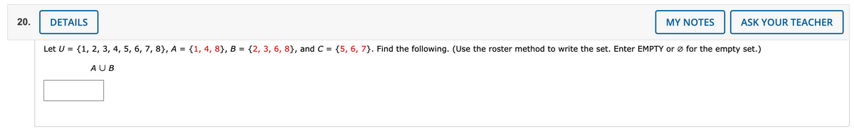 20.
DETAILS
MY NOTES
ASK YOUR TEACHER
Let U = {1, 2, 3, 4, 5, 6, 7, 8}, A = {1, 4, 8}, B = {2, 3, 6, 8}, and C = {5, 6, 7}. Find the following. (Use the roster method to write the set. Enter EMPTY or ø for the empty set.)
AUB
