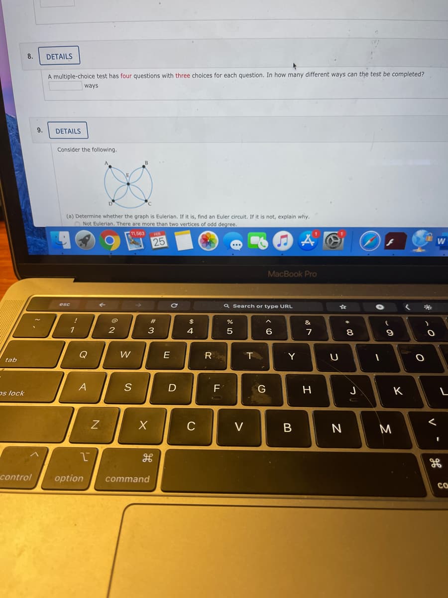 8.
DETAILS
A multiple-choice test has four questions with three choices for each question. In how many different ways can the test be completed?
ways
9.
DETAILS
Consider the following.
(a) Determine whether the graph is Eulerian. If it is, find an Euler circuit. If it is not, explain why.
O Not Eulerian. There are more than two vertices of odd degree.
1,563
25
W
MacBook Pro
esc
a Search or type URL
@
23
&
1
3
4
6
7
8
Q
E
R
Y
U
tab
os lock
A
F
G
H
K
C
V
N
control
option
command
CO
