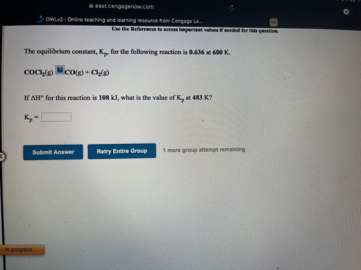 east.cengagenow.com
OWLV2 | Online teaching and learning resource from Cengage Le...
Use the References to access important values if needed for this questlon.
The equilibrium constant, K,, for the following reaction is 0.636 at 600 K.
COCI,(g)
2Co(g) + Cl2(g)
If AH° for this reaction is 108 kJ, what is the value of K, at 483 K?
Kp =
Retry Entire Group
1 more group attempt remaining
Submit Answer
In progress
