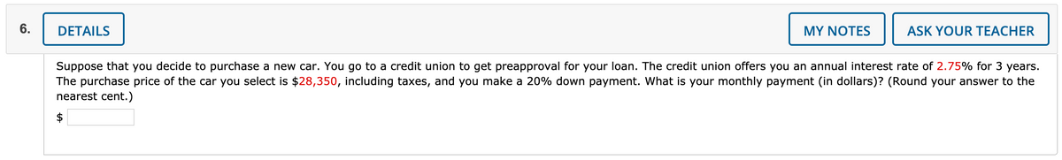 6.
DETAILS
MY NOTES
ASK YOUR TEACHER
Suppose that you decide to purchase a new car. You go to a credit union to get preapproval for your loan. The credit union offers you an annual interest rate of 2.75% for 3 years.
The purchase price of the car you select is $28,350, including taxes, and you make a 20% down payment. What is your monthly payment (in dollars)? (Round your answer to the
nearest cent.)
$
%24
