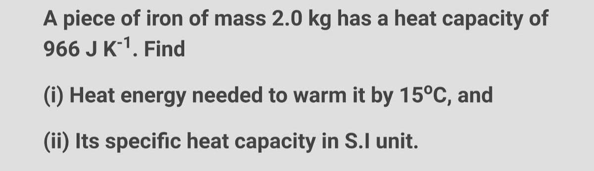 A piece of iron of mass 2.0 kg has a heat capacity of
966 J K-¹. Find
(i) Heat energy needed to warm it by 15°C, and
(ii) Its specific heat capacity in S.I unit.