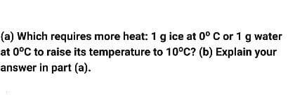 (a) Which requires more heat: 1 g ice at 0° C or 1 g water
at 0°C to raise its temperature to 10°C? (b) Explain your
answer in part (a).
