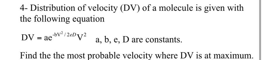 4- Distribution of velocity (DV) of a molecule is given with
the following equation
DV = ae-bv-/2eDv² a, b, e, D are constants.
Find the the most probable velocity where DV is at maximum.
