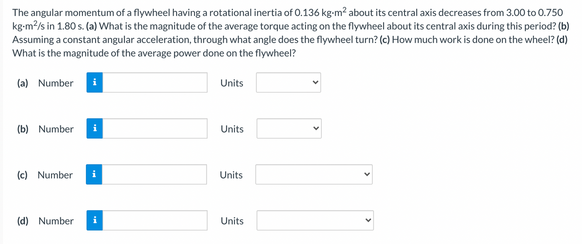 The angular momentum of a flywheel having a rotational inertia of 0.136 kg-m2 about its central axis decreases from 3.00 to 0.750
kg-m2/s in 1.80 s. (a) What is the magnitude of the average torque acting on the flywheel about its central axis during this period? (b)
Assuming a constant angular acceleration, through what angle does the flywheel turn? (c) How much work is done on the wheel? (d)
What is the magnitude of the average power done on the flywheel?
(a) Number
i
Units
(b) Number
Units
(c) Number
i
Units
(d) Number
Units
>
