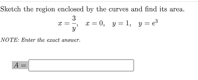 Sketch the region enclosed by the curves and find its area.
3
x = 0, y = 1, y = e3
%3|
%3D
NOTE: Enter the exact answer.
A =
