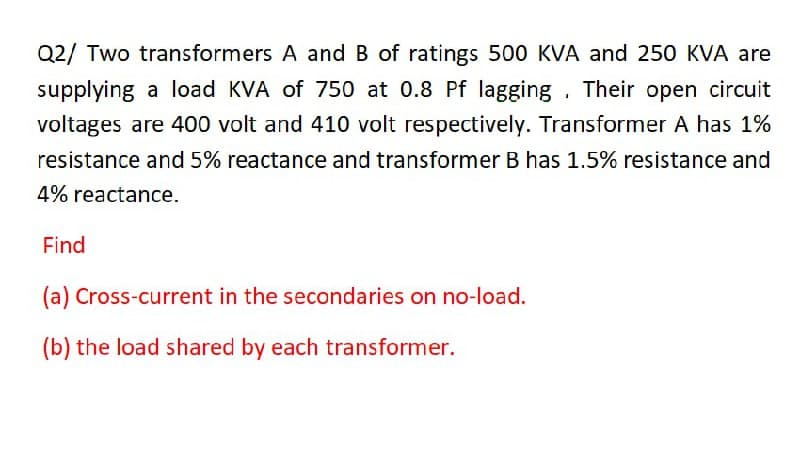 Q2/ Two transformers A and B of ratings 500 KVA and 250 KVA are
supplying a load KVA of 750 at 0.8 Pf lagging . Their open circuit
voltages are 400 volt and 410 volt respectively. Transformer A has 1%
resistance and 5% reactance and transformer B has 1.5% resistance and
4% reactance.
Find
(a) Cross-current in the secondaries on no-load.
(b) the load shared by each transformer.
