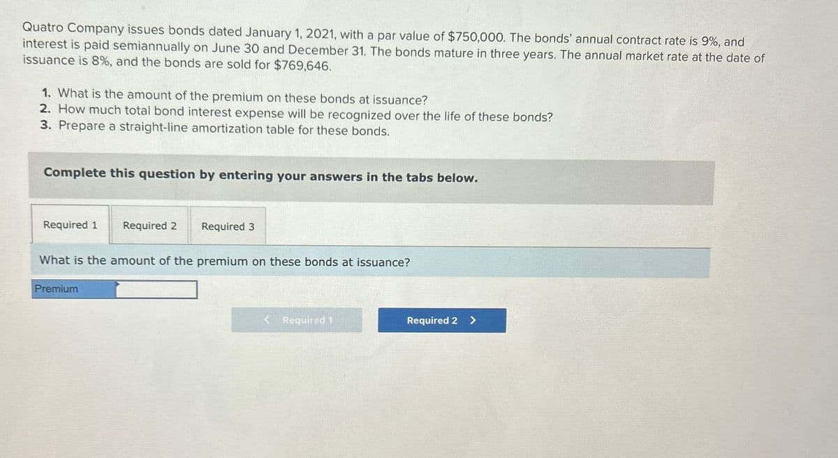 Quatro Company issues bonds dated January 1, 2021, with a par value of $750,000. The bonds' annual contract rate is 9%, and
interest is paid semiannually on June 30 and December 31. The bonds mature in three years. The annual market rate at the date of
issuance is 8%, and the bonds are sold for $769,646.
1. What is the amount of the premium on these bonds at issuance?
2. How much total bond interest expense will be recognized over the life of these bonds?
3. Prepare a straight-line amortization table for these bonds.
Complete this question by entering your answers in the tabs below.
Required 1
Required 2
Required 3
What is the amount of the premium on these bonds at issuance?
Premium
Required 1
Required 2 >