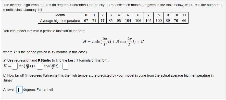 The average high temperatures (in degrees Fahrenheit) for the city of Phoenix each month are given in the table below, where t is the number of
months since January 1st.
012 3 4 5 6 7 8 9 10 11
Average high temperature 67 71 77 85 95 104 106 105 100 89 76 66
Month
You can model this with a periodic function of the form
2n
H = A sin(t) + B cos(
t) +C
where P is the period (which is 12 months in this case).
a) Use regression and RStudio to find the best fit formula of this form.
sin(等り+ cos(部り+1 ]
cos(#t)+
H =
b) How far off (in degrees Fahrenheit) is the high temperature predicted by your model in June from the actual average high temperature in
June?
Answer. degrees Fahrenheit
