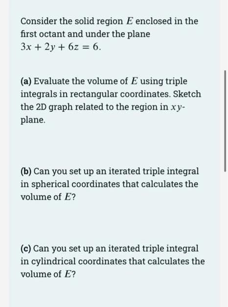 Consider the solid region E enclosed in the
first octant and under the plane
3x + 2y + 6z = 6.
(a) Evaluate the volume of E using triple
integrals in rectangular coordinates. Sketch
the 2D graph related to the region in xy-
plane.
(b) Can you set up an iterated triple integral
in spherical coordinates that calculates the
volume of E?
(c) Can you set up an iterated triple integral
in cylindrical coordinates that calculates the
volume of E?

