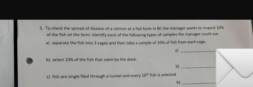 5. To check the spread of disease of a salmon at a fish farm in BC the manager wants to inspect 10%
of the fish on the farm. Identify each of the following types of samples the manager could use.
a) separate the fish into 3 cages and then take a sample of 10% of fish from each cage.
a)
b) select 10% of the fish that swim by the dock.
b)
c) fish are single filed through a tunnel and every 10th fish is selected
b)
