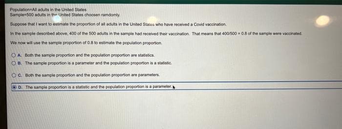 Population=All adults in the United States
Sample-500 adults in the United States choosen ramdomly.
Suppose that I want to estimate the proportion of all adults in the United Stales who have received a Covid vaccination.
In the sample described above, 400 of the 500 adults in the sample had received their vaccination. That means that 400/500 = 0.8 of the sample were vaccinated.
We now will use the sample proportion of 0.8 to estimate the population proportion
O A. Both the sample proportion and the population proportion are statistics.
O B. The sample proportion is a parameter and the population proportion is a statistic.
C. Both the sample proportion and the population proportion are parameters.
OD. The sample proportion is a statistic and the population proportion is a parameter.
