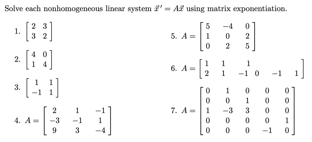 Solve each nonhomogeneous linear system ' = Ai using matrix exponentiation.
2 3
-4
1.
3 2
5. A=
1
2
5
4 0
2.
1 4
1
6. A =
1
1
1
-1 0
-1
1
1
1
3.
-1
1
1
|
1
1
-1
7. A =
1
-3
3
4. A =
-3
-1
1
1
9.
3
-4
-1
