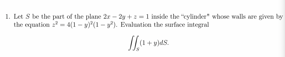 1. Let S be the part of the plane 2x – 2y + z = 1 inside the "cylinder" whose walls are given by
the equation z? = 4(1 – y)²(1 – y²). Evaluation the surface integral
-
-
-
(1+y)dS.
S
