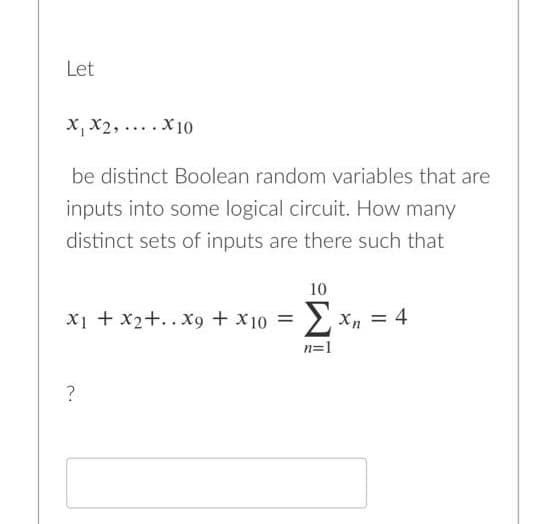 Let
x, X2, .... X10
be distinct Boolean random variables that are
inputs into some logical circuit. How many
distinct sets of inputs are there such that
10
x1 + x2+..X9 + x10 = > xn = 4
n=1
