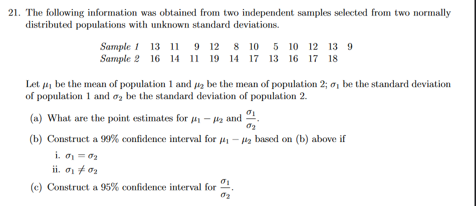 21. The following information was obtained from two independent samples selected from two normally
distributed populations with unknown standard deviations.
Sample 1 13 11
Sample 2 16 14 11 19 14 17 13 16 17 18
9 12
8 10
5 10 12 13 9
Let µ1 be the mean of population 1 and µ2 be the mean of population 2; ơ1 be the standard deviation
of population 1 and o2 be the standard deviation of population 2.
(a) What are the point estimates for µ1 – µ2 and
02
(b) Construct a 99% confidence interval for 41 – H2 based on (b) above if
i. 01 = 02
ii. σ1 σ2
(c) Construct a 95% confidence interval for
02
