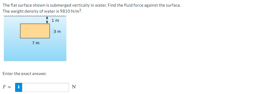 The flat surface shown is submerged vertically in water. Find the fluid force against the surface.
The weight density of water is 9810 N/m3.
I 1m
3 m
7 m
Enter the exact answer.
F =
i
N
