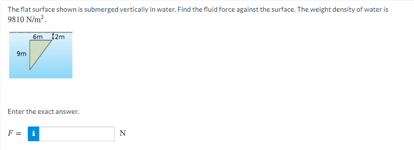 The flat surface shown is submerged vertically in water. Find the fluid force against the surface. The weight density of water is
9810 N/m³.
6m 2m
9m
Enter the exact answer.
F =
i
N
