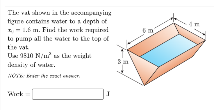 The vat shown in the accompanying
figure contains water to a depth of
4 m
xo = 1.6 m. Find the work required
6 m
to pump all the water to the top of
the vat.
Use 9810 N/m³ as the weight
3 m
density of water.
NOTE: Enter the exact answer.
Work
J
