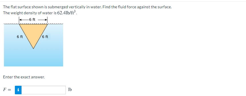 The flat surface shown is submerged vertically in water. Find the fluid force against the surface.
The weight density of water is 62.41lb/ft³.
-6 ft
6 ft
6 ft
Enter the exact answer.
F = i
lb
