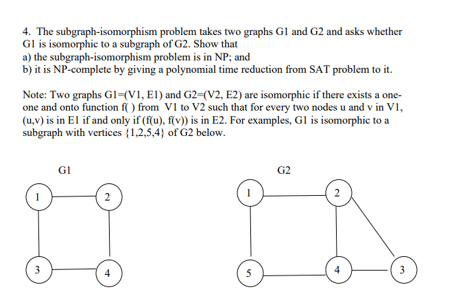 4. The subgraph-isomorphism problem takes two graphs Gl and G2 and asks whether
Gl is isomorphic to a subgraph of G2. Show that
a) the subgraph-isomorphism problem is in NP; and
b) it is NP-complete by giving a polynomial time reduction from SAT problem to it.
Note: Two graphs G1=(V1, E1) and G2=(V2, E2) are isomorphic if there exists a one-
one and onto function f( ) from V1 to V2 such that for every two nodes u and v in V1,
(u,v) is in El if and only if (f(u), f(v)) is in E2. For examples, Gl is isomorphic to a
subgraph with vertices {1,2,5,4} of G2 below.
G1
G2
1
2
1
2
3
4
5
4
3
