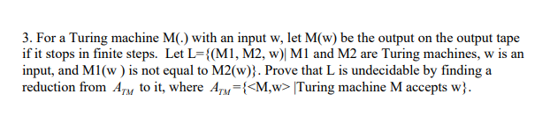 3. For a Turing machine M(.) with an input w, let M(w) be the output on the output tape
if it stops in finite steps. Let L={(M1, M2, w)| M1 and M2 are Turing machines, w is an
input, and M1(w ) is not equal to M2(w)}. Prove that L is undecidable by finding a
reduction from Am to it, where AM={<M,w> [Turing machine M accepts w}.
