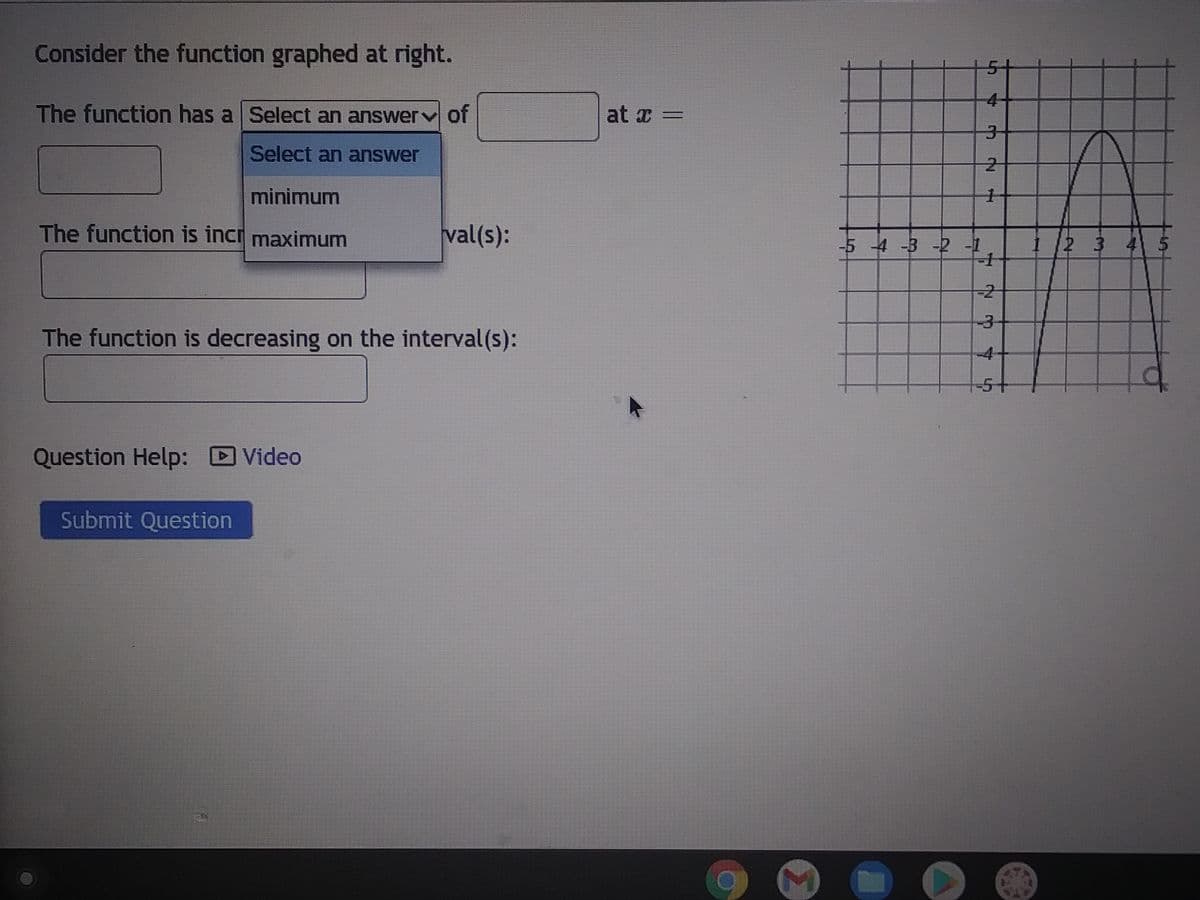 Consider the function graphed at right.
The function has a Select an answer of
Select an answer
minimum
The function is incr maximum
The function is decreasing on the interval(s):
Question Help: Video
val(s):
Submit Question
at x =
M
-5 -4 -3 -2 -1
▶
5
3-
2
1
-1
-3
4+
-5
1 2 3 4 5