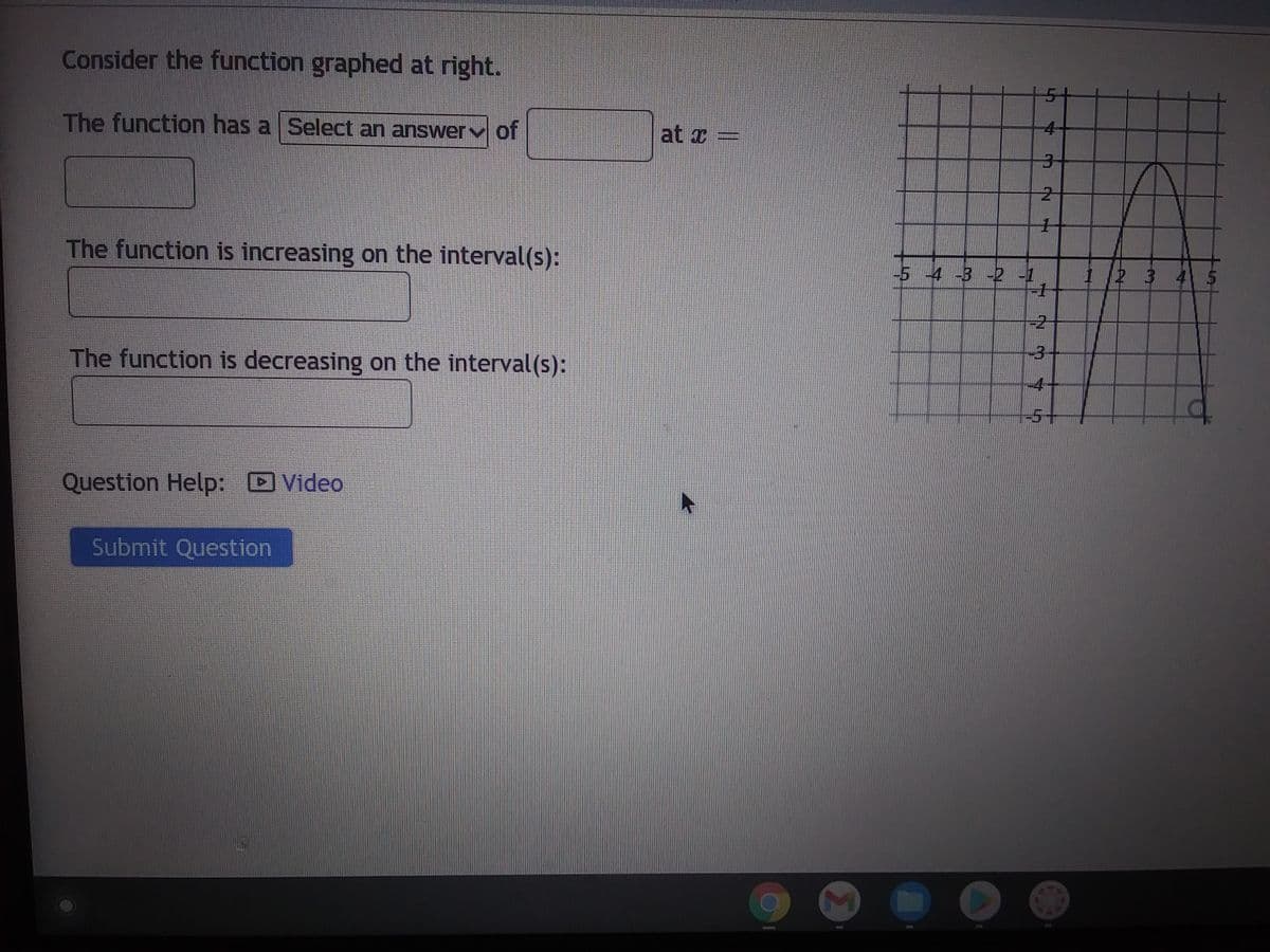 Consider the function graphed at right.
The function has a Select an answer of
The function is increasing on the interval(s):
The function is decreasing on the interval(s):
Question Help: Video
Submit Question
at x =
-5 -4 -3 -2 -1
C
Ch
4
2
1
-1
N M
-2-
--4-
-5+
1 2 3 4 5