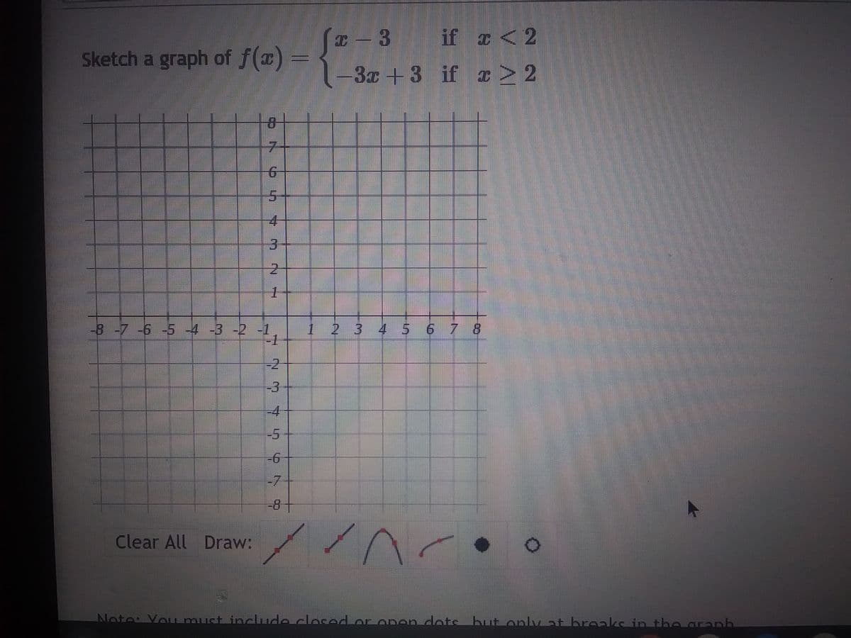 Sketch a graph of f(x)
83
Clear All Draw:
7
4
-8 -7 -6 -5 -4 -3 -2 -1
1
N? 7 491 9
7
1
x-3 3 if x < 2
-3x+3
if
x > 2
2 3 4 5 6 7 8
//^���•
Note: You must include closed or open dots but only at breaks in the graph