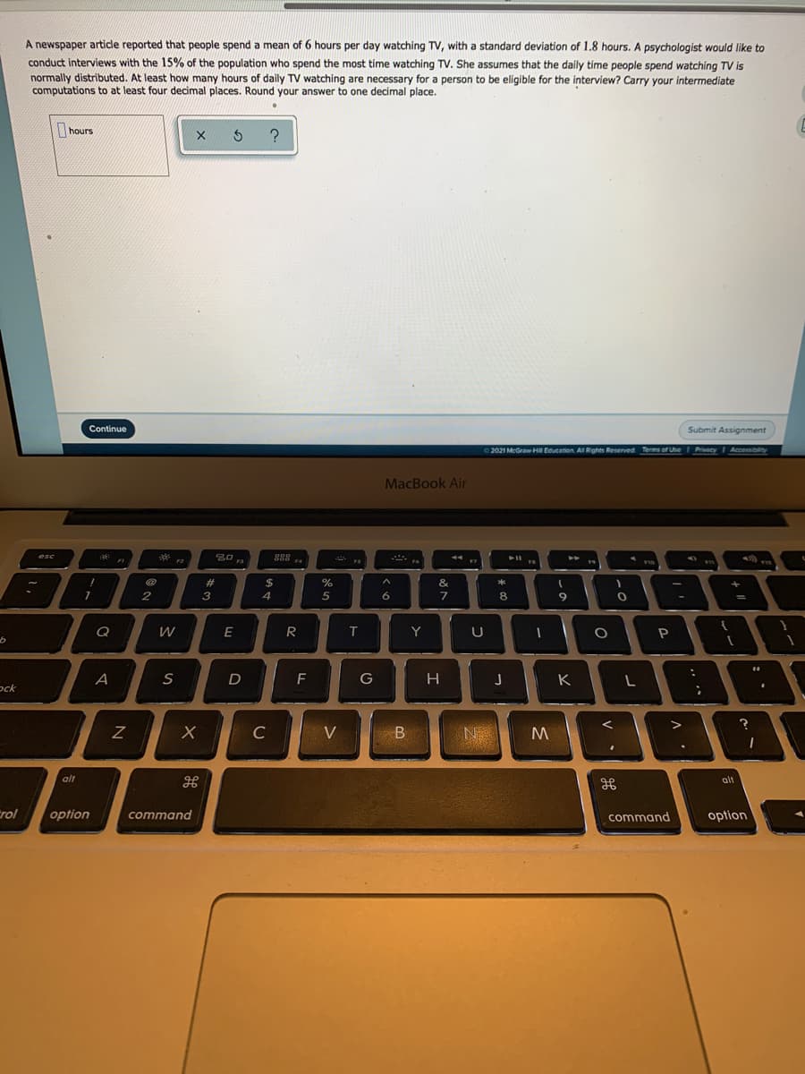 A newspaper artide reported that people spend a mean of 6 hours per day watching TV, with a standard deviation of 1.8 hours. A psychologist would like to
conduct interviews with the 15% of the population who spend the most time watching TV. She assumes that the daily time people spend watching TV is
normally distributed. At least how many hours of daily TV watching are necessary for a person to be eligible for the interview? Carry your intermediate
computations to at least four decimal places. Round your answer to one decimal place.
hours
X 5 ?
Continue
Submit Assignment
2021 McGraw HII Education. All Rights Reserved Terms of Use I PrivacyI
Accessibility
MacBook Air
**
30
F3
888
F4
esc
F2
$
23
3
%
&
2.
4
6
7
8
9
Q
E
R
T
Y
U
G
H
K
ock
C
N
alt
alt
Erol
option
command
command
option
