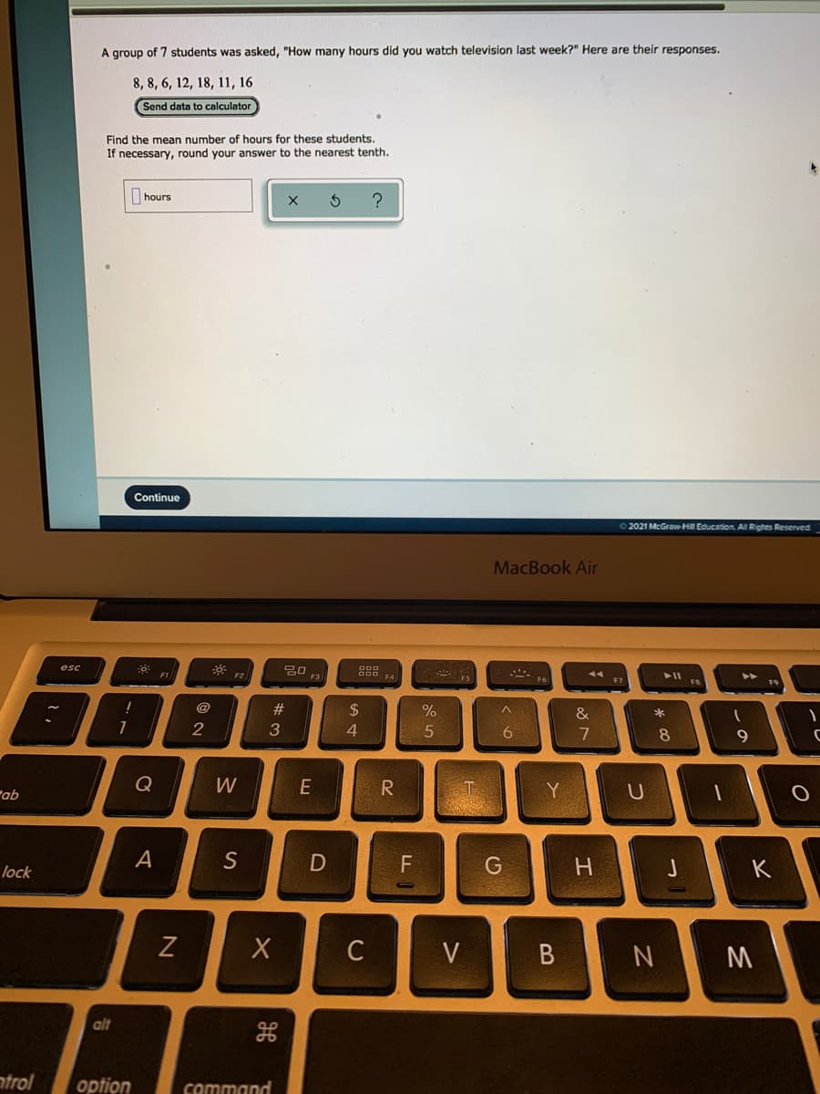 A group of 7 students was asked, "How many hours did you watch television last week?" Here are their responses.
8, 8, 6, 12, 18, 11, 16
Send data to calculator
Find the mean number of hours for these students.
If necessary, round your answer to the nearest tenth.
hours
Continue
O2021 McGraw-Hill Education. Al Rights Reserved
MacBook Air
F1
F3
F4
F7
F9
@
%23
24
&
*
2
3
4
7
8
9
Q
W
R
Y
"ab
A
S
H.
K
lock
V
alt
ntrol
option
command
CU
D
