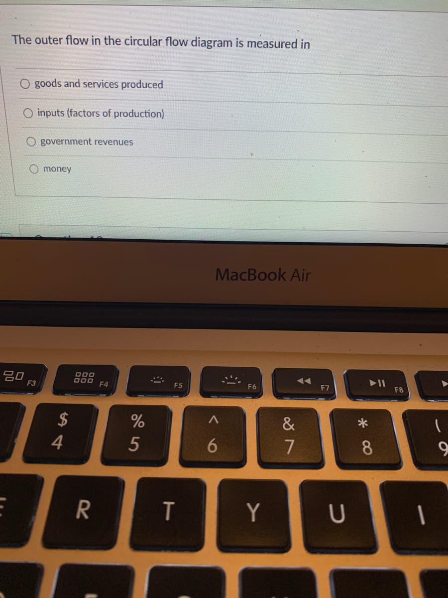 The outer flow in the circular flow diagram is measured in
O goods and services produced
inputs (factors of production)
O government revenues
O money
MacBook Air
吕口
F3
D00
F4
F5
F6
F7
F8
2$
&
4
7
8
Y
6
