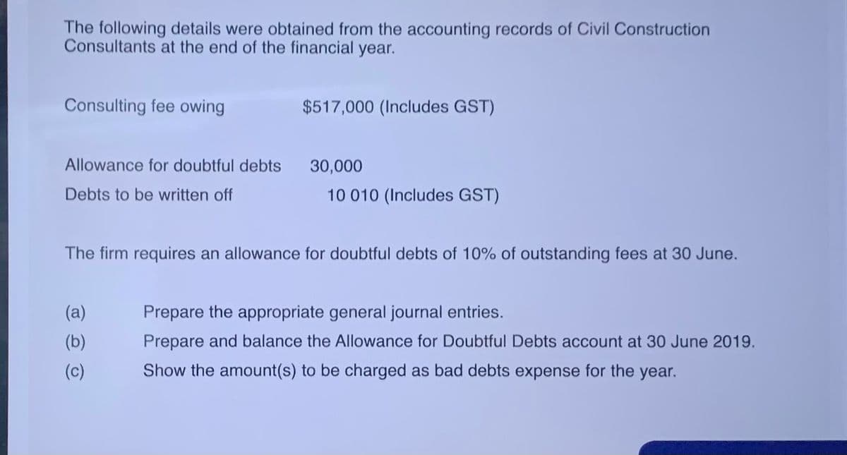 The following details were obtained from the accounting records of Civil Construction
Consultants at the end of the financial year.
Consulting fee owing
$517,000 (Includes GST)
Allowance for doubtful debts
30,000
Debts to be written off
10 010 (Includes GST)
The firm requires an allowance for doubtful debts of 10% of outstanding fees at 30 June.
(a)
Prepare the appropriate general journal entries.
(b)
Prepare and balance the Allowance for Doubtful Debts account at 30 June 2019.
(c)
Show the amount(s) to be charged as bad debts expense for the year.
