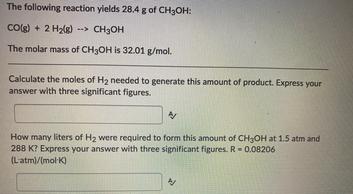 The following reaction yields 28.4 g of CH3OH:
CO(g) + 2 H2(g)
--> CH3OH
The molar mass of CH3OH is 32.01 g/mol.
Calculate the moles of H2 needed to generate this amount of product. Express your
answer with three significant figures.
How many liters of H2 were required to form this amount of CH3OH at 1.5 atm and
288 K? Express your answer with three significant figures. R = 0.08206
(L'atm)/(mol-K)
A
