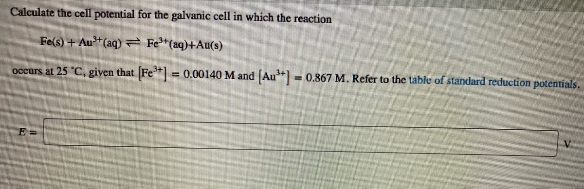 Calculate the cell potential for the galvanic cell in which the reaction
Fe(s) + Au"(aq) = Fe*(aq)+Au(s)
occurs at 25 "C, given that Fe*
= 0.00140 M and Au = 0.867 M. Refer to the table of standard reduction potentials.
%3D
E =
