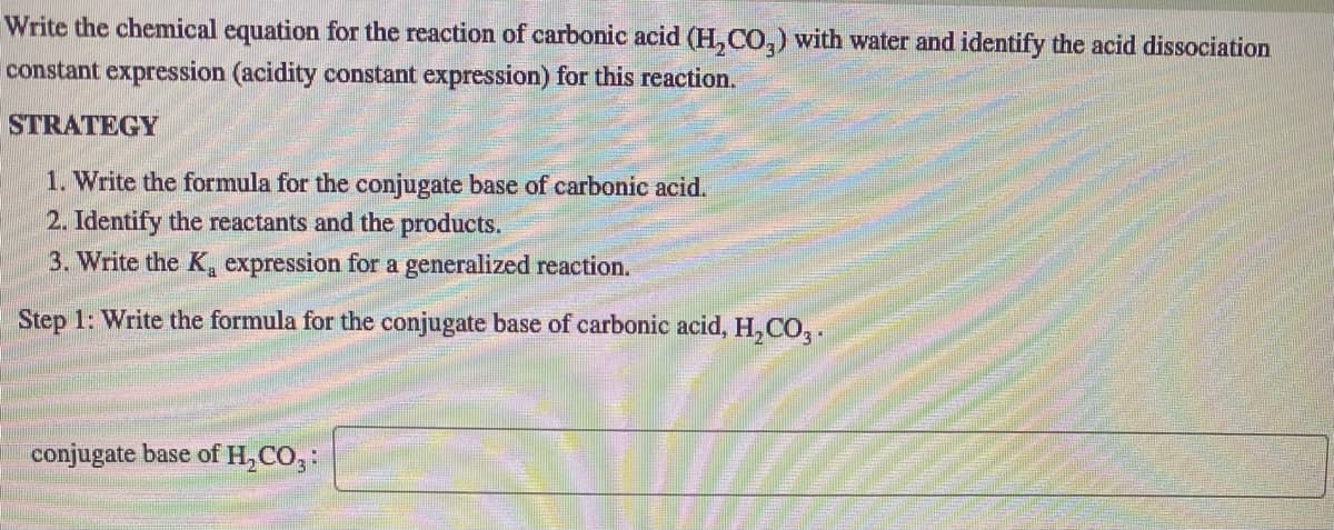 Write the chemical equation for the reaction of carbonic acid (H,CO,) with water and identify the acid dissociation
constant expression (acidity constant expression) for this reaction.
STRATEGY
1. Write the formula for the conjugate base of carbonic acid.
2. Identify the reactants and the products.
3. Write the K, expression for a generalized reaction.
Step 1: Write the formula for the conjugate base of carbonic acid, H, CO,.
conjugate base of H,CO,:
