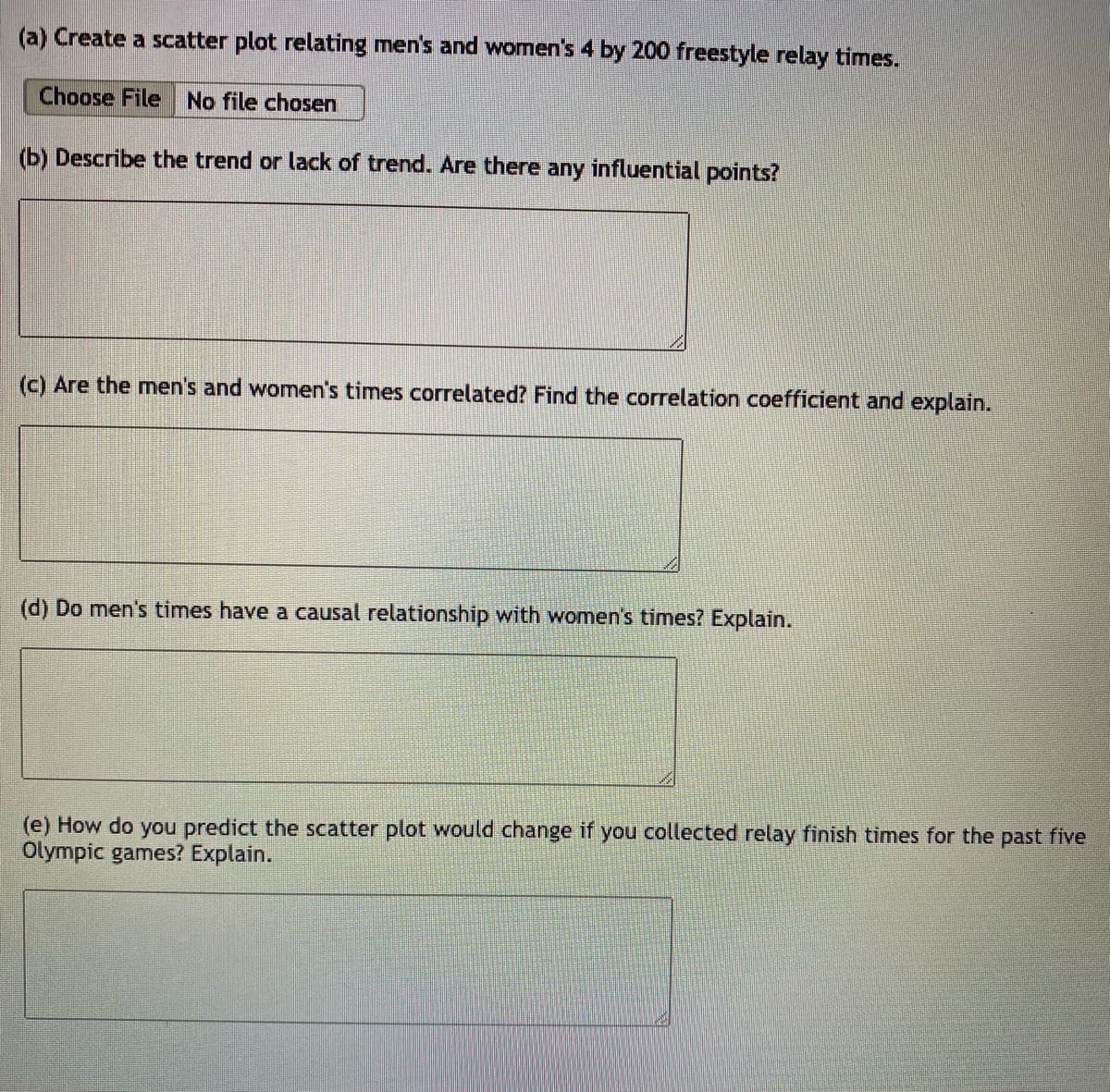 (a) Create a scatter plot relating men's and women's 4 by 200 freestyle relay times.
Choose File No file chosen
(b) Describe the trend or lack of trend. Are there any influential points?
(c) Are the men's and women's times correlated? Find the correlation coefficient and explain.
(d) Do men's times have a causal relationship with women's times? Explain.
(e) How do you predict the scatter plot would change if you collected relay finish times for the past five
Olympic games? Explain.
