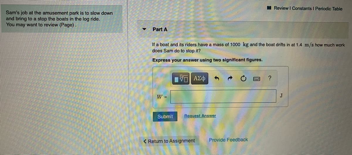 I Review I Constants I Periodic Table
Sam's job at the amusement park is to slow down
and bring to a stop the boats in the log ride.
You may want to review (Page).
Part A
If a boat and its riders have a mass of 1000 kg and the boat drifts in at 1.4 m/s how much work
does Sam do to stop it?
Express your answer using two significant figures.
W =
J
Submit
Request Answer
< Return to Assignment
Provide Feedback
