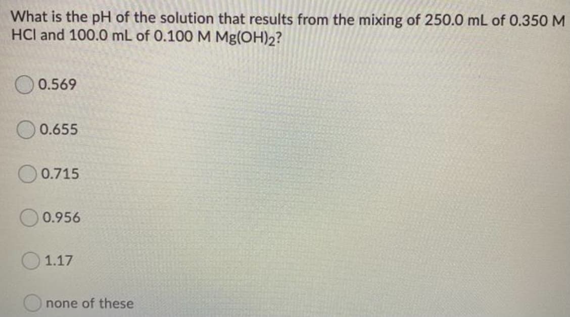 What is the pH of the solution that results from the mixing of 250.0 mL of 0.350 M
HCl and 100.0 mL of 0.100 M Mg(OH)2?
0.569
0.655
O 0.715
0.956
O 1.17
none of these
