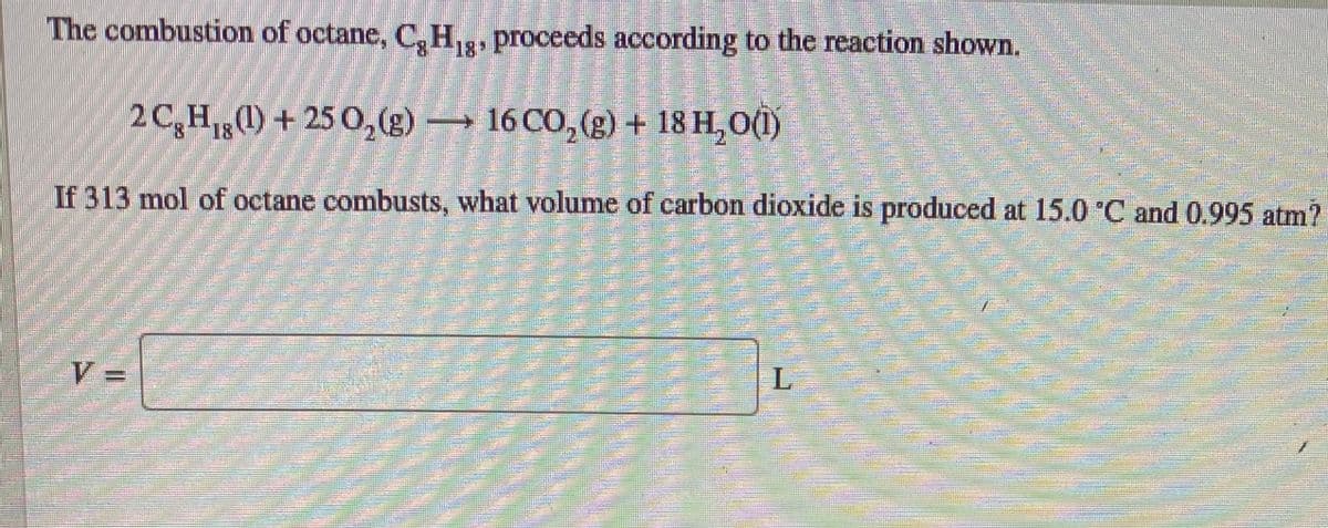 The combustion of octane, C,H,, proceeds according to the reaction shown.
18
2C,H(1) + 25 0,(g)
→ 16 CO, (g) + 18 H,0(1)
1818
If 313 mol of octane combusts, what volume of carbon dioxide is produced at 15.0 C and 0.995 atm?
%3D
の E

