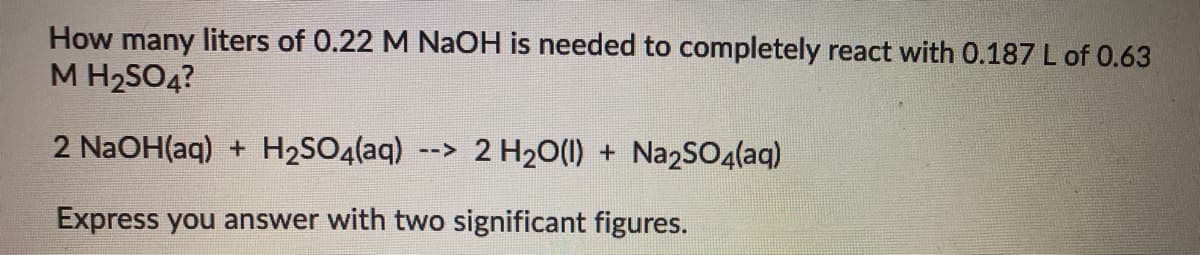 How many liters of 0.22 M NaOH is needed to completely react with 0.187 L of 0.63
M H2SO4?
2 N2OH(aq) + H2SO4(aq)
--> 2 H20(1) + Na2SO4(aq)
Express you answer with two significant figures.
