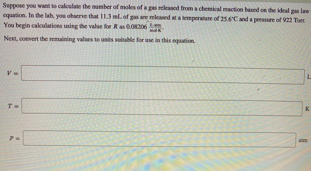 Suppose you want to calculate the number of moles of a gas released from a chemical reaction based on the ideal gas law
equation. In the lab, you observe that 11.3 mL of gas are released at a temperature of 25.6°C and a pressure of 922 Torr.
You begin calculations using the value for R as 0.08206 Latm
mol-K
Next, convert the remaining values to units suitable for use in this equation.
T=
atm
關
