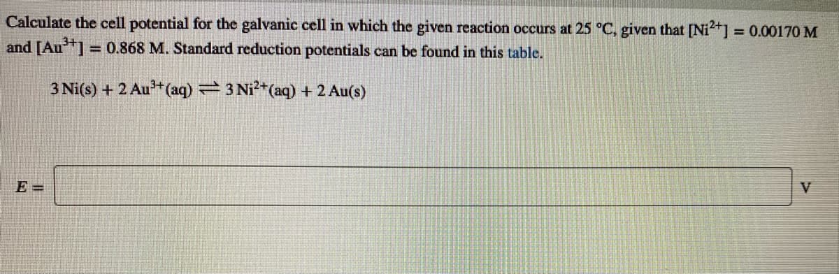 Calculate the cell potential for the galvanic cell in which the given reaction occurs at 25 °C, given that [Nit] = 0.00170 M
and [Au] = 0.868 M. Standard reduction potentials can be found in this table.
%3D
3 Ni(s) + 2 Au*(aq) 3 Ni?+(aq) + 2 Au(s)
E =
V
