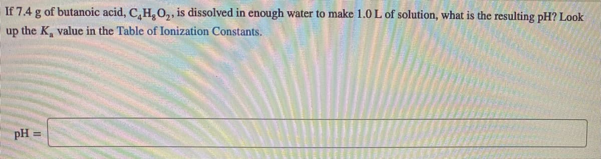 If 7.4 g of butanoic acid, C, H, O,, is dissolved in enough water to make 1.0L of solution, what is the resulting pH? Look
up the K, value in the Table of Ionization Constants.
pH =
