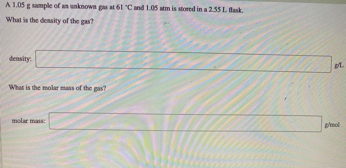 A 1.05
g sample of an unknown gas at 61 "C and 1.05 atm is stored in a 2.55 L flask.
What is the density of the gas?
density:
g/L
What is the molar mass of the gas?
molar mass:
g/mol
