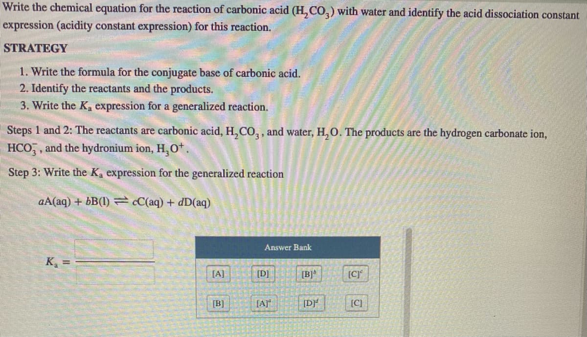 Write the chemical equation for the reaction of carbonic acid (H, CO,) with water and identify the acid dissociation constant
expression (acidity constant expression) for this reaction.
STRATEGY
1. Write the formula for the conjugate base of carbonic acid.
2. Identify the reactants and the products.
3. Write the Ka expression for a generalized reaction.
Steps 1 and 2: The reactants are carbonic acid, H, CO,, and water, H, O. The products are the hydrogen carbonate ion,
HCO,, and the hydronium ion, H, O*.
Step 3: Write the Ka expression for the generalized reaction
aA(aq) + bB(1) cC(aq)+ dD(aq)
Answer Bank
K =
[A]
[D]
[B]*
[C]
[B]
[A]"
[DF
[C)
