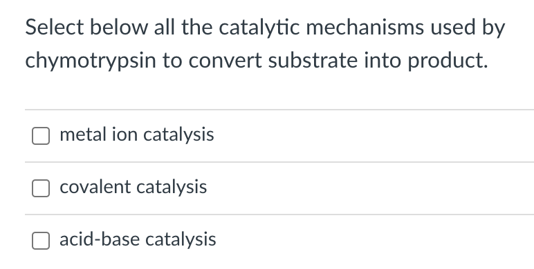 Select below all the catalytic mechanisms used by
chymotrypsin to convert substrate into product.
metal ion catalysis
covalent catalysis
acid-base catalysis
